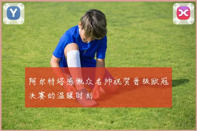 阿尔特塔感慨众名帅祝贺晋级欧冠决赛的温暖时刻