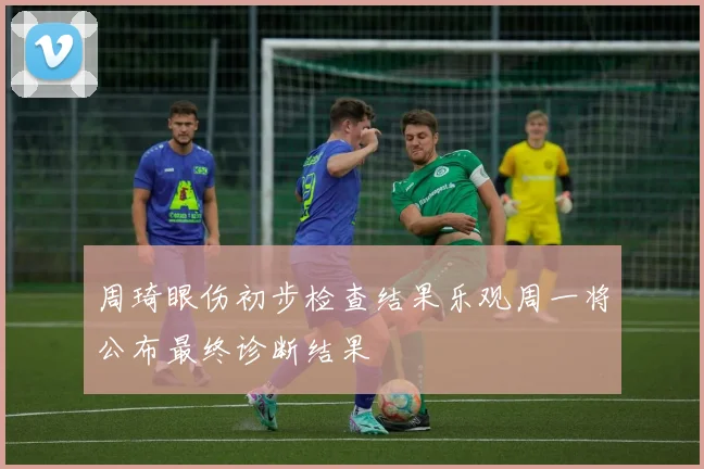 周琦眼伤初步检查结果乐观周一将公布最终诊断结果