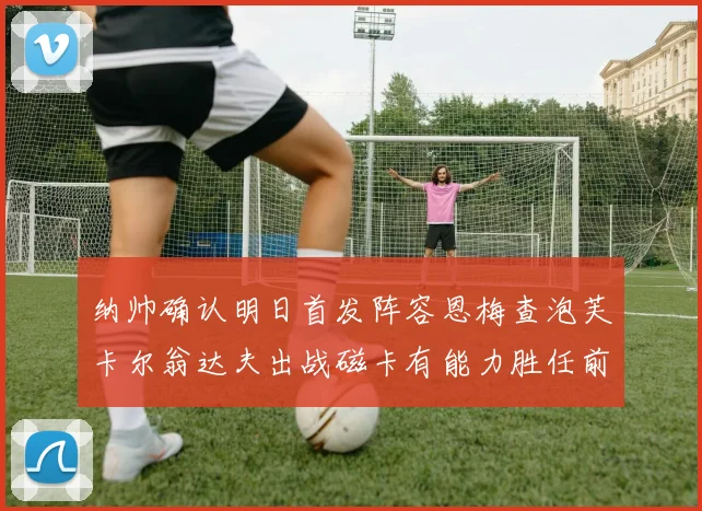 纳帅确认明日首发阵容恩梅查泡芙卡尔翁达夫出战磁卡有能力胜任前腰位置
