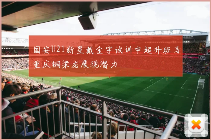 国安U21新星戴金宇试训中超升班马重庆铜梁龙展现潜力