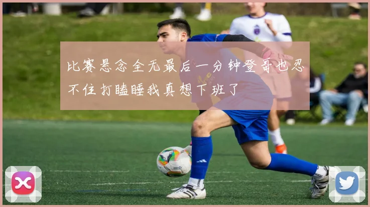 比赛悬念全无最后一分钟登哥也忍不住打瞌睡我真想下班了