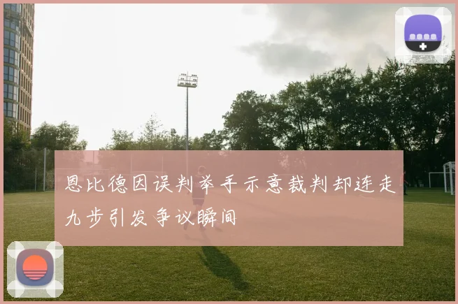 恩比德因误判举手示意裁判却连走九步引发争议瞬间