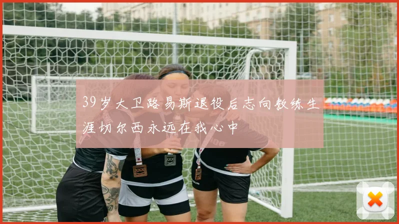 39岁大卫路易斯退役后志向教练生涯切尔西永远在我心中