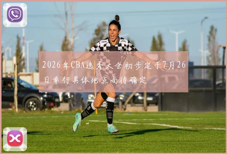 2026年CBA选秀大会初步定于7月26日举行具体地点尚待确定