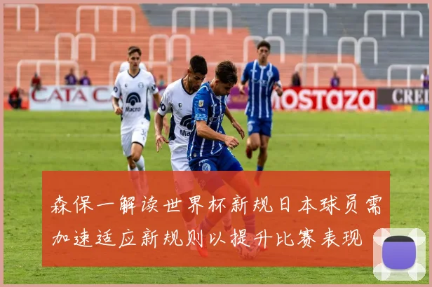 森保一解读世界杯新规日本球员需加速适应新规则以提升比赛表现