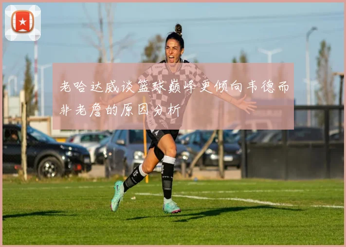 老哈达威谈篮球巅峰更倾向韦德而非老詹的原因分析