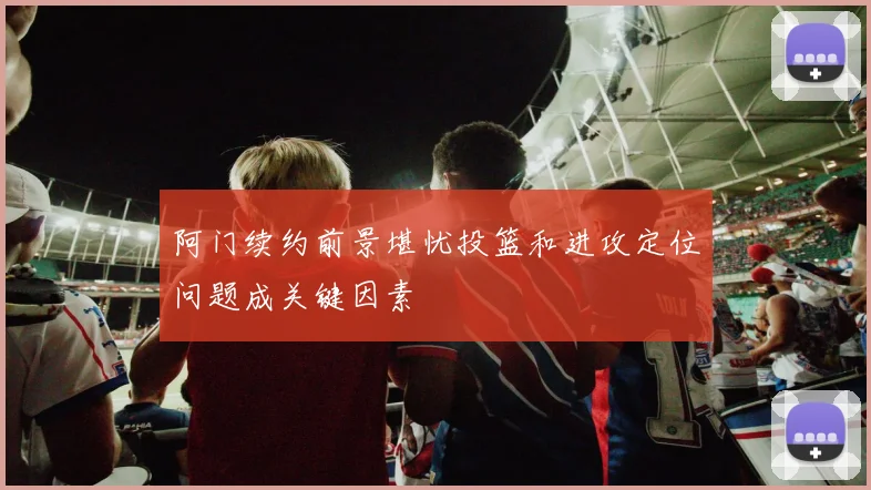 阿门续约前景堪忧投篮和进攻定位问题成关键因素