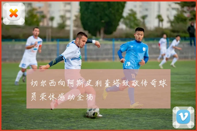 切尔西向阿斯皮利奎塔致敬传奇球员荣休感动全场